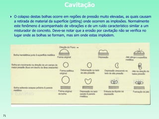71
Cavitação
 O colapso destas bolhas ocorre em regiões de pressão muito elevadas, as quais causam
a retirada de material da superfície (pitting) onde ocorrem as implosões. Normalmente
este fenômeno é acompanhado de vibrações e de um ruído característico similar a um
misturador de concreto. Deve-se notar que a erosão por cavitação não se verifica no
lugar onde as bolhas se formam, mas sim onde estas implodem.
 