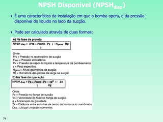 74
 É uma característica da instalação em que a bomba opera, e da pressão
disponível do líquido no lado da sucção.
 Pode ser calculado através de duas formas:
NPSH Disponível (NPSHdisp)
 