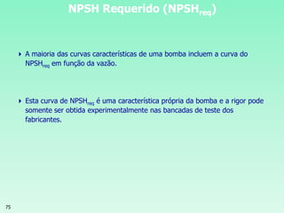 75
 A maioria das curvas características de uma bomba incluem a curva do
NPSHreq em função da vazão.
 Esta curva de NPSHreq é uma característica própria da bomba e a rigor pode
somente ser obtida experimentalmente nas bancadas de teste dos
fabricantes.
NPSH Requerido (NPSHreq)
 