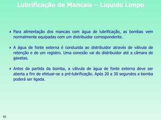 83
Lubrificação de Mancais – Líquido Limpo
 Para alimentação dos mancais com água de lubrificação, as bombas vem
normalmente equipadas com um distribuidor correspondente.
 A água de fonte externa é conduzida ao distribuidor através de válvula de
retenção e de um registro. Uma conexão vai do distribuidor até a câmara de
gaxetas.
 Antes da partida da bomba, a válvula de água de fonte externa deve ser
aberta a fim de efetuar-se a pré-lubrificação. Após 20 a 30 segundos a bomba
poderá ser ligada.
 
