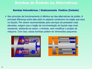 9
Bombas de Êmbolo ou Alternativas
Bombas Volumétricas / Deslocamento Positivo (Embolo)
 Seu princípio de funcionamento é idêntico ao das alternativas de pistão. A
principal diferença entre elas está no aspecto construtivo do órgão que atua
no líquido. Por serem recomendadas para serviços de pressões mais
elevadas, exigem que o órgão de movimentação do líquido seja mais
resistente, adotando-se assim, o êmbolo, sem modificar o projeto da
máquina. Com isso, essas bombas podem ter dimensões pequenas.
 