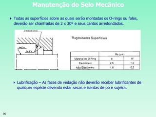 96
Manutenção do Selo Mecânico
 Todas as superfícies sobre as quais serão montadas os O-rings ou foles,
deverão ser chanfradas de 2 x 30º e seus cantos arredondados.
 Lubrificação – As faces de vedação não deverão receber lubrificantes de
qualquer espécie devendo estar secas e isentas de pó e sujeira.
 