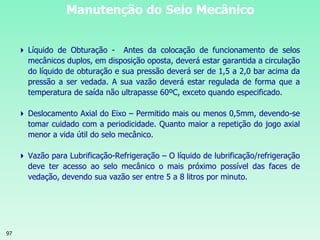97
Manutenção do Selo Mecânico
 Líquido de Obturação - Antes da colocação de funcionamento de selos
mecânicos duplos, em disposição oposta, deverá estar garantida a circulação
do líquido de obturação e sua pressão deverá ser de 1,5 a 2,0 bar acima da
pressão a ser vedada. A sua vazão deverá estar regulada de forma que a
temperatura de saída não ultrapasse 60ºC, exceto quando especificado.
 Deslocamento Axial do Eixo – Permitido mais ou menos 0,5mm, devendo-se
tomar cuidado com a periodicidade. Quanto maior a repetição do jogo axial
menor a vida útil do selo mecânico.
 Vazão para Lubrificação-Refrigeração – O líquido de lubrificação/refrigeração
deve ter acesso ao selo mecânico o mais próximo possível das faces de
vedação, devendo sua vazão ser entre 5 a 8 litros por minuto.
 