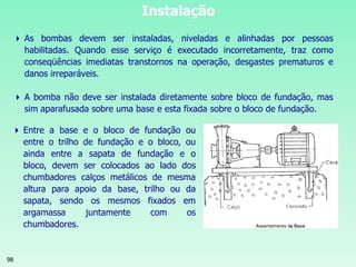 98
Instalação
 As bombas devem ser instaladas, niveladas e alinhadas por pessoas
habilitadas. Quando esse serviço é executado incorretamente, traz como
conseqüências imediatas transtornos na operação, desgastes prematuros e
danos irreparáveis.
 A bomba não deve ser instalada diretamente sobre bloco de fundação, mas
sim aparafusada sobre uma base e esta fixada sobre o bloco de fundação.
 Entre a base e o bloco de fundação ou
entre o trilho de fundação e o bloco, ou
ainda entre a sapata de fundação e o
bloco, devem ser colocados ao lado dos
chumbadores calços metálicos de mesma
altura para apoio da base, trilho ou da
sapata, sendo os mesmos fixados em
argamassa juntamente com os
chumbadores.
 