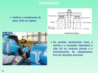 99
Instalação
 Do perfeito alinhamento entre a
bomba e o acionador dependerá a
vida útil do conjunto girante e o
funcionamento do equipamento,
livre de vibrações anormais.
 Verificar o nivelamento da
base, trilho ou sapata.
 