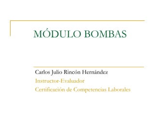 MÓDULO BOMBAS
Carlos Julio Rincón Hernández
Instructor-Evaluador
Certificación de Competencias Laborales
 