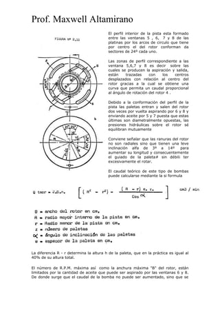 Prof. Maxwell Altamirano
El perfil interior de la pista esta formado
entre las ventanas 5 , 6, 7 y 8 de las
platinas por los arcos de circulo que tiene
por centro el del rotor conforman da
sectores de 24º cada uno.
Las zonas de perfil correspondiente a las
ventana 5,6,7 y 8 es decir sobre las
cuales se producen la aspiración y salida,
están trazadas con los centros
desplazados con relación al centro del
rotor gracias a la cual se obtiene una
curva que permita un caudal proporcional
al ángulo de rotación del rotor 4 .
Debido a la conformación del perfil de la
pista las paletas entran y salen del rotor
dos veces por vuelta aspirando por 6 y 8 y
enviando aceite por 5 y 7 puesta que estas
últimas son diametralmente opuestas, las
presiones hidráulicas sobre el rotor sé
equilibran mutuamente
Conviene señalar que las ranuras del rotor
no son radiales sino que tienen una leve
inclinación alfa de 3º a 14º para
aumentar su longitud y consecuentemente
el guiado de la paleta# sin débil¡ ter
excesivamente el rotar.
El caudal teórico de este tipo de bombas
puede calcularse mediante la si formula
La diferencia R - r determina la altura h de la paleta, que en la práctica es igual al
40% de su altura total.
El número de R.P.M. máxima así como la anchura máxima "B" del rotor, están
limitados por la cantidad de aceite que puede ser aspirado por las ventanas 6 y 8.
De donde surge que el caudal de la bomba no puede ser aumentado, sino que se
 