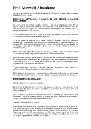 Prof. Maxwell Altamirano
cuenta la sección de las ventanas de aspiración, la que lleva aparejado un nuevo
trazado del rotor y pista,
INSPECCIÓN REPARACIÓN Y REARME DE LAS BOMBAS A PALETAS
DESPLAZABLES
a) Lavar todas las partes excepto arosellos , juntas y empaquetaduras. En un
líquido limpio y compatible, depositar las piezas en una superficie limpia y libre de
impurezas para su inspección , se recomienda el reemplazo de arosello juntas y
empaquetaduras en cada revisión
b) Las paletas gastadas en el borde que están en contacto con la pista pueden
revestirse permitiendo ello su nueva utilización.
c) Si la superficie interna de la pista presenta severas ralladuras, estriados
transversales o escalones esta debe ser reemplazada, En el caso de ralladuras no
transversales y de escasa profundidad ( es decir superficiales) la pista puede ser
reutilizada, mediante un lapidado interior que no altera. substancialmente su
trazado original.
d) Un excesivo juego entre el estriado del eje y el rotor, como así también entre
las ranuras de este y las paletas demandan el reemplazo del rotor .
e) Si las caras internas de las platinas es encuentran ligeramente ralladas pueden
ser remaquinadas prolongando así su empleo, Si las ralladuras que presentan son
profundas o si el orificio central se encuentra muy rayado o desgastado, debe
procederse al reemplazo de las platinas,
f) Los rodamientos , tornillos , tapones , espinas , separadores que indiquen un
daño o excesivo desgaste deben ser reemplazados.
9) Después de la inspección y antes del rearmado cada parte debe ser sumergida
en aceite hidráulico limpio de la misma calidad y marca del empleado en el equipo.
INSTRUCCIONES DE OPERACIÓN
a) Antes de poner en marcha la bomba:
1) Controlar la libertad de movimiento de las partes internas haciendo girar el eje
con la mano. No poner en marcha cuando hay evidencias de que existe algo que
frene el libre giro
2) Si la bomba es nueva o reconstruida tener la certeza que este armada con
propiedad. Controlar cuidadosamente el sentido de giros , el eje de alineamiento ,
el valor de la válvula de alivio y el nivel de aceite.
b) Puesta en marcha de la bomba .
1) Poner en marcha la bomba , mediante impulsos cortos de corriente al motor en
una rápida sucesión de tal forma que la velocidad normal de giro sea alcanzada
paulatinamente. Esto permite a la bomba su cebado interno, mientras la velocidad
llega a su nivel normal, esta velocidad no debe ser mucho menor de la mínima
recomendada, ya que es necesario la fuerza centrífuga adecuada para hacer salir
las paletas y ponerlas en contacto con la pistas.
 