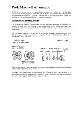 Prof. Maxwell Altamirano
2) Si la bomba es nueva o reacondicionada debe ser puesta en marcha bajo
condiciones desde el primer momento de tal forma que exista una contrapresión
que asegure la lubricación interna. Una vez que la bomba arranca no deben ser
tenidas en cuentas las condiciones de presión anotadas.
INVERSIÓN DEL SENTIDO DE GIRO
Las bombas de paletas desplazables en aros ovoides permiten la inversión del
sentido de giro, pero ello implica el reordenamiento de sus partes internas a los
efectos de conservar a pesar de la inversión mencionada, su succión y salida
invariables.
Los cambios a realizar en el interior de la bomba consisten simplemente en girar
90° el conjunto platinas y pista con respecto al cuerpo de la bomba tal como la
observamos en la Fig. 2.12 .
Este cambio puede realizarse con la bomba montada ya que para efectuarlo, basta
retirar la tapa posterior de la misma .
En la Fig.2.13 observamos el desplazo de una bomba Vickers, y en la Fig.2.14 la
disposición interna de los conjuntos platillos , rotor y pista, en una bomba doble de
la misma marca, para distintos sentidos de giros.
 