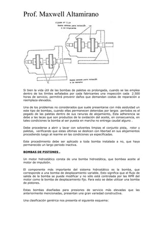 Prof. Maxwell Altamirano
Si bien la vida útil de las bombas de paletas es prolongada, cuando se las emplea
dentro de los límites señalados por cada fabricantes una inspección cada 2.500
horas de servicio, permitirá prevenir daños que demandan costas de reparación a
reemplaza elevados.
Una de los problemas no considerados que suele presentarse con más asiduidad un
este tipo de bombas, cuando ellas permanecen detenidas por largos períodos es el
pegado de las paletas dentro de sus ranuras de alojamiento, Esta adherencia se
debe a las lacas que son productos de la oxidación del aceite, en consecuencia, en
tales condiciones la bomba al ser puesta en marcha no entrega caudal alguno .
Debe procederse a abrir y lavar con solventes limpias el conjunto pista, rotor y
paletas, verificando que estas últimas se deslicen con libertad en sus alojamientos
procediendo luego al rearme en las condiciones ya especificadas.
Este procedimiento debe ser aplicado a toda bomba instalada a no, que haya
permanecido un largo periodo inactiva.
BOMBAS DE PISTONES .
Un motor hidrostático consta de una bomba hidrostática, que bombea aceite al
motor de impulsión.
El componente más importante del sistema hidrostático es la bomba, que
corresponde a una bomba de desplazamiento variable. Esto significa que el flujo de
salida de la bomba se puede modificar y no sólo está controlada por las RPM del
motor como la bomba de desplazamiento fijo. Para esto se debe utilizar una bomba
de pistones.
Estas bombas diseñadas para presiones de servicio más elevadas que las
anteriormente mencionadas, presentan una gran variedad constructiva.
Una clasificación genérica nos presenta el siguiente esquema:
 