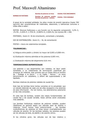 Prof. Maxwell Altamirano
BOMBAS DE PISTONES
Bombas de pistones en línea CAUDAL FIJO ÚNICAMENTE
Bombas de pistones axiales.
Bombas de pistones radiales.
CAUDAL FIJO VARIABLE
A pesar de la variedad señalada, los altos niveles de presión operativa (hasta 700
kg/cm2) dan características de materiales, aleaciones, y tolerancias comunes a
todas ellas a saber:
ROTOR: Bronces fosforosos y una función con la siguiente composición: 3,2% C,
1% Mn , 0.26% P, 1.75% Si , 0.085% Cr, 0.06% Ni, con dureza HB = 200.
PISTONES,- Acero Cr -Ni de cimentación, cementado y templado,
EJE DE DISTRIBUCIÓN.- Acero Cr, - Ni, de cementación
PISTAS = Acero de rodamientos templado.
TOLERANCIAS :
e) Holgura entra pistón y cilindro no mayor de 0,005 a 0,008 mm.
b) Ovalización máxima admitida en los pistones 0,005 mm,
c) Ovalización máxima del alojamiento 0,01 mm.
TERMINACIONES SUPERFICIALES
Los pistones y sus alojamientos son rodados, es decir están
sometidos a un tratamiento de terminación superficial por
arranque de material, este proceso que en frases lleva el nombre
de " Rodage a la pierre " y en inglés " Nonius " no tiene
denominación en castellano, y difiere del superacabado y del
lapidado.
Bombas rotativas de pistones radiales de caudal fijo.
Este tipo de bombas tiene tantas variantes en la actualidad, que
un estudio detenido de cada uno de ellas escaparía a los alcances
de esta información . Por tal motivo, nos detendremos solamente
en las más conocidas .
En este tipo de bombas, existen dos clases fundamentales: de
caudal fijo y de caudal variable. Estas ultimas serán analizadas
mas adelante.
Las bombas hidráulicas rotativas de pistones radiales, pueden
clasificarse en general según sus válvulas sean de asiento o
rotativas. Como hemos visto anteriormente , las bombas
multicilíndricas de pistones en línea tienen invariablemente sus
válvulas de asiento. En las bombas radiales, los asientos pueden
ser de válvulas de bola, de platillo o de asiento cónico.
Si los cilindros giran, las válvulas son de tipo rotativo o
 