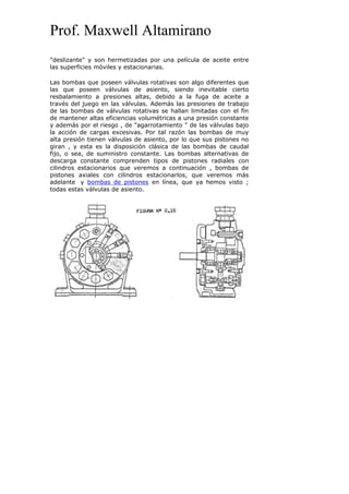 Prof. Maxwell Altamirano
"deslizante" y son hermetizadas por una película de aceite entre
las superficies móviles y estacionarias.
Las bombas que poseen válvulas rotativas son algo diferentes que
las que poseen válvulas de asiento, siendo inevitable cierto
resbalamiento a presiones altas, debido a la fuga de aceite a
través del juego en las válvulas. Además las presiones de trabajo
de las bombas de válvulas rotativas se hallan limitadas con el fin
de mantener altas eficiencias volumétricas a una presión constante
y además por el riesgo , de "agarrotamiento " de las válvulas bajo
la acción de cargas excesivas. Por tal razón las bombas de muy
alta presión tienen válvulas de asiento, por lo que sus pistones no
giran , y esta es la disposición clásica de las bombas de caudal
fijo, o sea, de suministro constante. Las bombas alternativas de
descarga constante comprenden tipos de pistones radiales con
cilindros estacionarios que veremos a continuación , bombas de
pistones axiales con cilindros estacionarlos, que veremos más
adelante y bombas de pistones en línea, que ya hemos visto ;
todas estas válvulas de asiento.
 