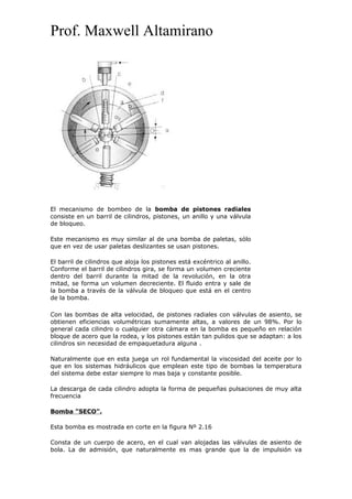 Prof. Maxwell Altamirano
El mecanismo de bombeo de la bomba de pistones radiales
consiste en un barril de cilindros, pistones, un anillo y una válvula
de bloqueo.
Este mecanismo es muy similar al de una bomba de paletas, sólo
que en vez de usar paletas deslizantes se usan pistones.
El barril de cilindros que aloja los pistones está excéntrico al anillo.
Conforme el barril de cilindros gira, se forma un volumen creciente
dentro del barril durante la mitad de la revolución, en la otra
mitad, se forma un volumen decreciente. El fluido entra y sale de
la bomba a través de la válvula de bloqueo que está en el centro
de la bomba.
Con las bombas de alta velocidad, de pistones radiales con válvulas de asiento, se
obtienen eficiencias volumétricas sumamente altas, a valores de un 98%. Por lo
general cada cilindro o cualquier otra cámara en la bomba es pequeño en relación
bloque de acero que la rodea, y los pistones están tan pulidos que se adaptan: a los
cilindros sin necesidad de empaquetadura alguna .
Naturalmente que en esta juega un rol fundamental la viscosidad del aceite por lo
que en los sistemas hidráulicos que emplean este tipo de bombas la temperatura
del sistema debe estar siempre lo mas baja y constante posible.
La descarga de cada cilindro adopta la forma de pequeñas pulsaciones de muy alta
frecuencia
Bomba "SECO".
Esta bomba es mostrada en corte en la figura Nº 2.16
Consta de un cuerpo de acero, en el cual van alojadas las válvulas de asiento de
bola. La de admisión, que naturalmente es mas grande que la de impulsión va
 