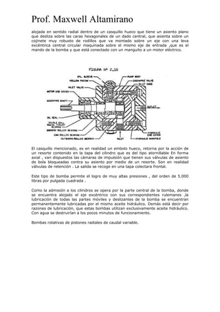 Prof. Maxwell Altamirano
alojada en sentido radial dentro de un casquillo hueco que tiene un asiento plano
que desliza sobre las caras hexagonales de un dado central, que asienta sobre un
cojinete muy robusto de rodillos que va montado sobre un eje con una leva
excéntrica central circular maquínada sobre el mismo eje de entrada ,que es el
mando de la bomba y que está conectado con un manguito a un motor eléctrico.
El casquillo mencionado, es en realidad un embolo hueco, retorna por la acción de
un resorte contenido en la tapa del cilindro que es del tipo atornillable En forma
axial , van dispuestos las cámaras de impulsión que tienen sus válvulas de asiento
de bola bloqueadas contra su asiento por medio de un resorte. Son en realidad
válvulas de retención . La salida se recoge en una tapa colectara frontal.
Este tipo de bomba permite el logro de muy altas presiones , del orden de 5.000
libras por pulgada cuadrada .
Como la admisión a los cilindros se opera por la parte central de la bomba, donde
se encuentra alojado el eje excéntrico con sus correspondientes rulemanes ,la
lubricación de todas las partes móviles y deslizantes de la bomba se encuentran
permanentemente lubricadas por el mismo aceite hidráulico. Demás está decir por
razones de lubricación, que estas bombas utilizan exclusivamente aceite hidráulico.
Con agua se destruirían a los pocos minutos de funcionamiento.
Bombas rotativas de pistones radiales de caudal variable.
 
