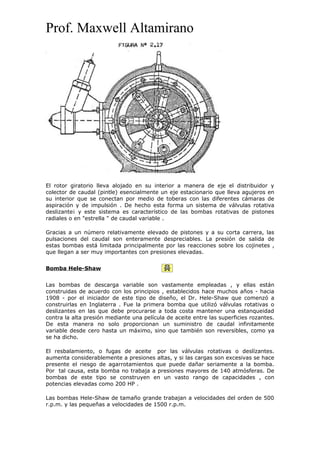 Prof. Maxwell Altamirano
El rotor giratorio lleva alojado en su interior a manera de eje el distribuidor y
colector de caudal (pintle) esencialmente un eje estacionario que lleva agujeros en
su interior que se conectan por medio de toberas con las diferentes cámaras de
aspiración y de impulsión . De hecho esta forma un sistema de válvulas rotativa
deslizante¡ y este sistema es característico de las bombas rotativas de pistones
radiales o en "estrella " de caudal variable .
Gracias a un número relativamente elevado de pistones y a su corta carrera, las
pulsaciones del caudal son enteramente despreciables. La presión de salida de
estas bombas está limitada principalmente por las reacciones sobre los cojinetes ,
que llegan a ser muy importantes con presiones elevadas.
Bomba Hele-Shaw
Las bombas de descarga variable son vastamente empleadas , y ellas están
construidas de acuerdo con los principios , establecidos hace muchos años - hacia
1908 - por el iniciador de este tipo de diseño, el Dr. Hele-Shaw que comenzó a
construirlas en Inglaterra . Fue la primera bomba que utilizó válvulas rotativas o
deslizantes en las que debe procurarse a toda costa mantener una estanqueidad
contra la alta presión mediante una película de aceite entre las superficies rozantes.
De esta manera no solo proporcionan un suministro de caudal infinitamente
variable desde cero hasta un máximo, sino que también son reversibles, como ya
se ha dicho.
El resbalamiento, o fugas de aceite por las válvulas rotativas o deslízantes.
aumenta considerablemente a presiones altas, y si las cargas son excesivas se hace
presente el riesgo de agarrotamientos que puede dañar seriamente a la bomba.
Por tal causa, esta bomba no trabaja a presiones mayores de 140 atmósferas. De
bombas de este tipo se construyen en un vasto rango de capacidades , con
potencias elevadas como 200 HP .
Las bombas Hele-Shaw de tamaño grande trabajan a velocidades del orden de 500
r.p.m. y las pequeñas a velocidades de 1500 r.p.m.
 
