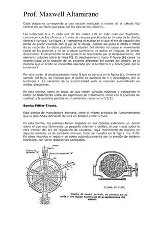 Prof. Maxwell Altamirano
Cada diagrama corresponde a una sección realizada a través de la válvula fija
central por un plano que pasa por los ejes de los cilindros..
Las lumbreras X e Y, cada una de las cuales está en este caso por duplicado,
comunican con los cilindros a través de ranuras practicadas en la cara de la clavija
central o válvula.- La figura (a) representa el estado en el que el eje de rotación del
perno de pistón coincide con el eje de la clavija, cuando las guías O están a mitad
de su recorrido. En dicha posición, la rotación del cilindro no causa el movimiento
radial de los pistones y no se produce suministro de aceite en ninguna de ambas
direcciones. El movimiento de las guías O se representa por el desplazamiento del
elemento rotativo sobre la línea PQ. El desplazamiento hacia P figura (b) causa la
excentricidad de la rotación de los pistones alrededor del cuerpo del cilindro, de la
manera que el aceite se encuentra aspirado por la lumbrera X y descargado por la
lumbrera Y.
Por otra parte, el desplazamiento hacia Q que se aprecia en la figura (c), invierte el
sentido del flujo, de manera que el aceite es aspirado de Y y descargado, por la
lumbrera K. La variación de la excentricidad varía el volumen suministrado en
ambas direcciones.
En esta bomba, como en todas las que tienen válvulas rotativas o deslizantes el
factor de frotamiento entre las superficies de frotamiento crece con n (número de
vueltas) y la potencia perdida en rozamientos crece con n^(3/2) .
Bomba Pittler-Thoma.
Esta bomba de manufactura alemana, tiene el mismo principia de funcionamiento
qua la Hele-Shaw difiriendo de esta en detalles constructivos.
En esta bomba, los pistones tienen alojados en sus cabezas exteriores un. perno
sobre el que rota libremente un pequeño rulemán a bolillas, el cual rueda sobre la
cara interior del aro de regulación de caudales, cuya movimiento de registro en
algunos modelos es de comando manual, como se muestra en la figura nro. 2.20.
En otros modelos el registro se opera automáticamente por la presión de sistema
hidráulico, con servo-dispositivos adecuados.
 