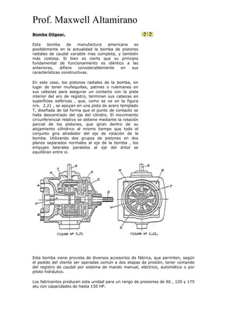 Prof. Maxwell Altamirano
Bomba Oilgear.
Esta bomba de manufactura americana es
posiblemente en la actualidad la bomba de pistones
radiales de caudal variable mas completa, y también
más costosa. Si bien es cierto que su principio
fundamental de funcionamiento es idéntico a las
anteriores, difiere considerablemente en sus
características constructivas.
En este caso, los pistones radiales de la bomba, en
lugar de tener muñequillas, patines o rulemanes en
sus cabezas para asegurar un contacto con la pista
interior del aro de registro, terminan sus cabezas en
superficies esféricas , que, como se ve en la figura
nro. 2.21 , se apoyan en una pista de acero templado
T, diseñada de tal forma que el punto de contacto se
halla descentrado del eje del cilindro. El movimiento
circunferencial relativo se obtiene mediante la rotación
parcial de los pistones, que giran dentro de su
alojamiento cilíndrico al mismo tiempo que todo el
conjunto gira alrededor del eje de rotación de la
bomba. Utilizando dos grupos de pistones en dos
planos separados normales al eje de la bomba , los
empujes laterales paralelos al eje del árbol se
equilibran entre sí.
Esta bomba viene provista de diversos accesorios de fábrica, que permiten, según
el pedido del cliente ser operadas común a dos etapas de presión, tener comando
del registro de caudal por sistema de mando manual, eléctrico, automático o por
piloto hidráulico.
Los fabricantes producen esta unidad para un rango de presiones de 60 , 120 y 175
atu con capacidades de hasta 150 HP.
 
