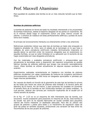 Prof. Maxwell Altamirano
Para igualdad de caudales esta bomba es de un más reducido tamaño que la Hele-
Shaw.
Bombas de pistones esféricos
La bomba de pistones en forma de bolas ha resultado interesando a los proyectistas
de bombas hidráulicas, debido el bajísimo desgaste de las partes en rozamiento. No
es lo mismos desde luego el rozamiento contra una pista interior circular de
patines o cilindros de rodadura de bolas perfectamente esféricas y pulidas de acero
extra duro tratado.
El principio de funcionamiento hidráulico es enteramente similar a los anteriores
Referencias existentes indican que este tipo de bombas ya había sido ensayado en
Inglaterra alrededor de 1916, pero el estado de la tecnología en lo que hace a
caldades de acero extraduros antifricción tratados térmicamente imperante en
aquella época no permitió evitar los excesivos desgastes que se ocasionaran en
aquellas bombas, ya que se veían limitadas en su aplicación por el aumento de las
fugas ocasionadas por esas desgastes prematuras.
Con los materiales y acabados extraduros antifricción y antiescoriables que
actualmente la tecnología pone a disposición del ingeniero proyectista es posible
fabricar bombas de pistones esféricos que tengan una duración razonablemente
mayor .Estas bombas se utilizan actualmente en algunas equipos auxiliares de
aviación.
Experimentos realizadas recientemente en Inglaterra con bombas de pistones
esféricas recubiertos con capas metalizadas de carburos de tungsteno permitieron
funcionamientos continuos de 500 horas sin desgastes apreciables ni perdidas por
fugas internas ponderables.
Por razones de diseño en función de la geometría de este tipo de bombas la carrera
de las bolas que hacen las veces de pistones esta limitada a la tercera parte del
diámetro de la misma. Por tal motivo, y para aumentar los caudales sin aumentar
el tamaño físico de la bombas se han construidos bombas con pistas ovaladas , lo
cual permite obtener dos carreras por revolución duplicando así el caudal con el
mismo tamaño de bomba.
En la Fig. n° 2.23 se ve un esquema de este interesante tipo de bomba, que
encuentra mucha aceptación para presiones no mayores de 30 atu. Esta bomba es
de caudal fijo pero se ha logrado fabricarlas de caudal variable para pequeños
valores del mismo mediante un desfasado adecuado. Para ello se utilizan dos
grupos de pistones y pistas para bolas y un mecanismo de regulación capaz de
girar las pistas en sentidos opuestos, produciendo una variación de fase entre los
movimientos de los dos grupos de pistones.
 