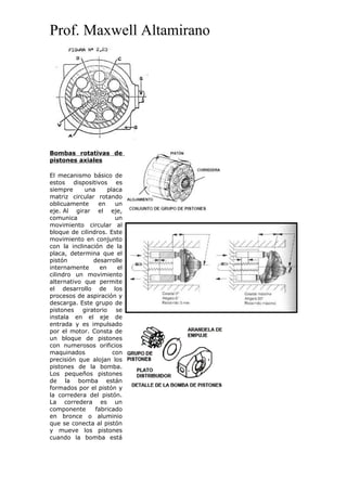 Prof. Maxwell Altamirano
Bombas rotativas de
pistones axiales
El mecanismo básico de
estos dispositivos es
siempre una placa
matriz circular rotando
oblicuamente en un
eje. Al girar el eje,
comunica un
movimiento circular al
bloque de cilindros. Este
movimiento en conjunto
con la inclinación de la
placa, determina que el
pistón desarrolle
internamente en el
cilindro un movimiento
alternativo que permite
el desarrollo de los
procesos de aspiración y
descarga. Este grupo de
pistones giratorio se
instala en el eje de
entrada y es impulsado
por el motor. Consta de
un bloque de pistones
con numerosos orificios
maquinados con
precisión que alojan los
pistones de la bomba.
Los pequeños pistones
de la bomba están
formados por el pistón y
la corredera del pistón.
La corredera es un
componente fabricado
en bronce o aluminio
que se conecta al pistón
y mueve los pistones
cuando la bomba está
 