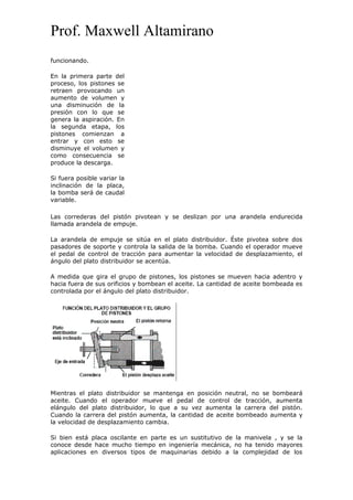 Prof. Maxwell Altamirano
funcionando.
En la primera parte del
proceso, los pistones se
retraen provocando un
aumento de volumen y
una disminución de la
presión con lo que se
genera la aspiración. En
la segunda etapa, los
pistones comienzan a
entrar y con esto se
disminuye el volumen y
como consecuencia se
produce la descarga.
Si fuera posible variar la
inclinación de la placa,
la bomba será de caudal
variable.
Las correderas del pistón pivotean y se deslizan por una arandela endurecida
llamada arandela de empuje.
La arandela de empuje se sitúa en el plato distribuidor. Éste pivotea sobre dos
pasadores de soporte y controla la salida de la bomba. Cuando el operador mueve
el pedal de control de tracción para aumentar la velocidad de desplazamiento, el
ángulo del plato distribuidor se acentúa.
A medida que gira el grupo de pistones, los pistones se mueven hacia adentro y
hacia fuera de sus orificios y bombean el aceite. La cantidad de aceite bombeada es
controlada por el ángulo del plato distribuidor.
Mientras el plato distribuidor se mantenga en posición neutral, no se bombeará
aceite. Cuando el operador mueve el pedal de control de tracción, aumenta
elángulo del plato distribuidor, lo que a su vez aumenta la carrera del pistón.
Cuando la carrera del pistón aumenta, la cantidad de aceite bombeado aumenta y
la velocidad de desplazamiento cambia.
Si bien está placa oscilante en parte es un sustitutivo de la manivela , y se la
conoce desde hace mucho tiempo en ingeniería mecánica, no ha tenido mayores
aplicaciones en diversos tipos de maquinarias debido a la complejidad de los
 
