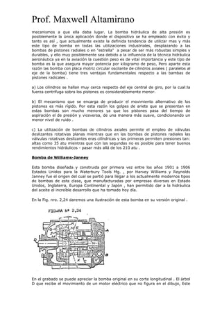 Prof. Maxwell Altamirano
mecanismos a que ella daba lugar. La bomba hidráulica de alta presión es
posiblemente la única aplicación donde el dispositivo se ha empleado con éxito y
tanto es así , que actualmente existe la definida tendencia de utilizar mas y más
este tipo de bomba en todas las utilizaciones industriales, desplazando a las
bombas de pistones radiales o en "estrella" a pesar de ser más robustas simples y
durables, y ello muy posiblemente sea debido a la influencia de la técnica hidráulica
aeronáutica ya en la aviación la cuestión peso es de vital importancia y este tipo de
bomba es la que asegura mayor potencia por kilogramo de peso, Pero aparte esta
razón las bomba con placa motriz circular oscilante de cilindros axiales ( paralelos al
eje de la bomba) tiene tres ventajas fundamentales respecto a las bambas de
pistones radicales .
a) Los cilindros se hallan muy cerca respecto del eje central de giro, por la cual:la
fuerza centrífuga sobra los pistones es considerablemente menor.
b) El mecanismo que se encarga de producir el movimiento alternativo de los
pistones es más rígido. Por esta razón los golpes de ariete que se presentan en
estas bombas son mucho menores ya que los pistones pasa del tiempo de
aspiración el de presión y viceversa, de una manera más suave, condicionando un
menor nivel de ruido .
c) La utilización de bombas de cilindros axiales permite el empleo de válvulas
deslizantes rotativas planas mientras que en las bombas de pistones radiales las
válvulas rotativas deslizantes eras cilíndricas y las primeras permiten presiones tan:
altas como 35 atu mientras que con las segundas no es posible para tener buenos
rendimientos hidráulicos - pasar más allá de los 210 atu .
Bomba de Williams-Janney
Esta bomba diseñada y construida por primera vez entre los años 1901 a 1906
Estados Unidos para la Waterbury Tools Mg. , por Harvey Williams y Reynolds
Janney fue el origen del cual se partió para llegar a los actualmente modernos tipos
de bombas de esta clase, que manufacturadas por empresas diversas en Estado
Unidos, Inglaterra, Europa Continental y Japón , han permitido dar a la hidráulica
del aceite el increíble desarrollo que ha tomado hoy día.
En la Fig. nro. 2,24 daremos una ilustración de esta bomba en su versión original .
En el grabado se puede apreciar la bomba original en su corte longitudinal . El árbol
D que recibe el movimiento de un motor eléctrico que no figura en el dibujo, Este
 