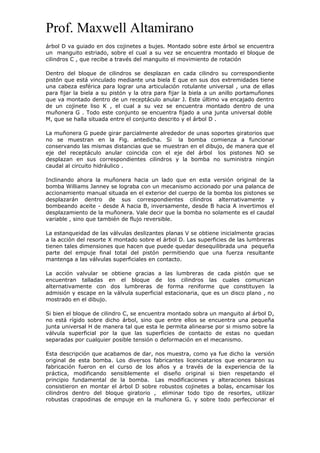 Prof. Maxwell Altamirano
árbol D va guiado en dos cojinetes a bujes. Montado sobre este árbol se encuentra
un manguito estriado, sobre el cual a su vez se encuentra montado el bloque de
cilindros C , que recibe a través del manguito el movimiento de rotación
Dentro del bloque de cilindros se desplazan en cada cilindro su correspondiente
pistón que está vinculado mediante una biela E que en sus dos extremidades tiene
una cabeza esférica para lograr una articulación rotulante universal , una de ellas
para fijar la biela a su pistón y la otra para fijar la biela a un anillo portamuñones
que va montado dentro de un receptáculo anular J. Este último va encajado dentro
de un cojinete liso K , el cual a su vez se encuentra montado dentro de una
muñonera G . Todo este conjunto se encuentra fijado a una junta universal doble
M, que se halla situada entre el conjunto descrito y el árbol D .
La muñonera G puede girar parcialmente alrededor de unas soportes giratorios que
no se muestran en la Fig. antedicha. Si la bomba comienza a funcionar
conservando las mismas distancias que se muestran en el dibujo, de manera que el
eje del receptáculo anular coincida con el eje del árbol los pistones NO se
desplazan en sus correspondientes cilindros y la bomba no suministra ningún
caudal al circuito hidráulico .
Inclinando ahora la muñonera hacia un lado que en esta versión original de la
bomba Williams Janney se lograba con un mecanismo accionado por una palanca de
accionamiento manual situada en el exterior del cuerpo de la bomba los pistones se
desplazarán dentro de sus correspondientes cilindros alternativamente y
bombeando aceite - desde A hacia B, inversamente, desde B hacia A invertimos el
desplazamiento de la muñonera. Vale decir que la bomba no solamente es el caudal
variable , sino que también de flujo reversible.
La estanqueidad de las válvulas deslizantes planas V se obtiene inicialmente gracias
a la acción del resorte X montado sobre el árbol D. Las superficies de las lumbreras
tienen tales dimensiones que hacen que puede quedar desequilibrada una pequeña
parte del empuje final total del pistón permitiendo que una fuerza resultante
mantenga a las válvulas superficiales en contacto.
La acción valvular se obtiene gracias a las lumbreras de cada pistón que se
encuentran talladas en el bloque de los cilindros las cuales comunican
alternativamente con dos lumbreras de forma reniforme que constituyen la
admisión y escape en la válvula superficial estacionaria, que es un disco plano , no
mostrado en el dibujo.
Si bien el bloque de cilindro C, se encuentra montado sobra un manguito al árbol D,
no está rígido sobre dicho árbol, sino que entre ellos se encuentra una pequeña
junta universal H de manera tal que esta le permita alinearse por si mismo sobre la
válvula superficial por la que las superficies de contacto de estas no quedan
separadas por cualquier posible tensión o deformación en el mecanismo.
Esta descripción que acabamos de dar, nos muestra, como ya fue dicho la versión
original de esta bomba. Los diversos fabricantes licenciatarios que encararon su
fabricación fueron en el curso de los años y a través de la experiencia de la
práctica, modificando sensiblemente el diseño original si bien respetando el
principio fundamental de la bomba. Las modificaciones y alteraciones básicas
consistieron en montar el árbol D sobre robustos cojinetes a bolas, encamisar los
cilindros dentro del bloque giratorio , eliminar todo tipo de resortes, utilizar
robustas crapodinas de empuje en la muñonera G. y sobre todo perfeccionar el
 