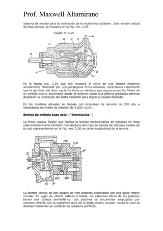Prof. Maxwell Altamirano
sistema de mando para la inclinación de la muñonera oscilante . Una versión actual
de esta bomba, se muestra en la Fig. nro. 2.25.
En la figura nro. 2.25 que nos muestra el corte de una bomba moderna
actualmente fabricada por una prestigiosa firma alemana, apreciamos claramente
que la periferia del disco oscilante tiene un dentado que engrana con los filetes de
un tornillo que al accionarse desde el exterior sobre una platina graduada permite
desplazar la inclinación del plato oscilante para lograr el caudal deseado.
En los modelos actuales se trabaja con presiones de servicio de 200 atu a
velocidades normales de rotación de 1.500 r.p.m. .
Bomba de embolo buzo axial ("Electráulica" )
La firma inglesa Towler que fabrica la bomba multicilindrica de pistones en línea
vista anteriormente también manufactura otro tipo de bomba de pistones axiales de
la cual representamos en la Fig. nro. 2,26 un corte longitudinal de la misma .
La bomba consta de dos grupos de tres pistones accionados por una placa motriz
circular. En lugar de utilizar patines o bielas, los extremos libres de los pistones
tienen una cabeza semiesférica. Los pistones se encuentran empujados por
contacto directo con la superficie dura de la plata motriz circular sobra la cual se
deslizan formando un contacto de rodadura perfecto.
 