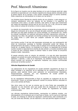 Prof. Maxwell Altamirano
En la figura se muestra una de estas bombas en la cual el empuja axial del: plato
oscilante es soportado por una robusta crapodina de empuje planos colocada contra
la pared interior de la carcaza y otra similar montada sobre la corona oscilante.
Estas crapodinas se individualizan en el plano con las letras F.
Los émbolos tienen libertad de rotación dentro de sus cilindros, y para asegurar un
contacto satisfactorio entra las cabezas de los émbolos y la superficie de
rozamiento entro estos y el plato oscilante, este último se hace girar lentamente
por medio de engranajes cónicos que se ven en la Fig. nro. 2.26, uno de los cuales
esta unidos al cuerpo de la bomba y el otro al plazo oscilante,
La relación de transmisión de los engranajes cónicos corresponde a la secante del
ángulo de inclinación de la cara de empuje del plato oscilante. Los fabricantes han
afirmado que este plato oscilante con corona dentada, en combinación con anillos
de empuje recubiertos con película lubricantes permiten operaciones continuas a
presiones muy altas. Por ejemplo una bomba prototipo ha funcionado durante más
de 2,000 horas a 7,000 libras por pulgada cuadrada sin recibir desgastes
apreciables.
Una bomba auxiliar P del tipo del engranajes accionada por una prolongación del
árbol de transmisión precarga la bombas extrayendo aceite del tanque de
almacenamiento del aceite y manda a este al colector de la bomba de alta presión a
través de un pasaje interno, no mostrado en la figura. La capacidad de la bomba
auxiliar excede la capacidad de la bomba de alta presión y el aceite excedente pasa
a través de otro conducto desde el colector hasta el carter donde se encuentra
alojado el plato basculante.
El pasaje estrecho entre el colector de admisión y la caja del plato basculante
asegura una presión de aceite suficiente en el colector para levantar las válvulas de
admisión y además, y esto es lo importante, los émbolos reciben empuje hacia
afuera durante sus carreras de aspiración mediante una presión suministrada
precisa por la bomba auxiliar P.
Válvulas Reguladoras de Caudal
Las aplicaciones de los reguladores de caudal (también reguladores de flujo) no
están limitadas a la reducción de la velocidad de los cilindros o actuadores en
general, pues además tienen gran aplicación en accionamientos retardados,
temporizaciones, impulsos, etc. Los reguladores de caudal pueden se
unidireccionales y bidireccionales.
En los reguladores bidireccionales el flujo es regulado en cualquiera de las dos
direcciones. Tienen su principal aplicación cuando se precisa idéntica velocidad en
uno y otro sentido del fluido.
Hay otros casos en los que se precisa que la vena fluida sea susceptible de
regularse en una dirección, pero que quede libre de regulación en la dirección
contraria. En estos casos se recurre al empleo de reguladores de caudal
unidireccionales.
Las válvulas reguladoras bidireccionales, representan en palabras simples, una
estrangulación en el conducto por el cual fluye el fluido, con lo cual se le restringe
el paso, sin embargo la válvula de regulación unidireccional, está constituida a su
vez, por otras dos válvulas; una de retención y otra que permite regular el caudal.
 