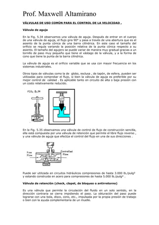 Prof. Maxwell Altamirano
VÁLVULAS DE USO COMÚN PARA EL CONTROL DE LA VELOCIDAD .
Válvula de aguja
En la Fig. 5.34 observamos una válvula de aguja. Después de entrar en el cuerpo
de una válvula de aguja, el flujo gira 90° y pasa a través de una abertura que es el
asiento de la punta cónica de una barra cilíndrica. En este caso el tamaño del
orificio se regula variando la posición relativa de la punta cónica respecto a su
asiento. El tamaño del agujero se puede variar de manera muy gradual gracias a un
tornillo de paso muy pequeño que tiene el vástago de la válvula, y a la forma de
cono que tiene la punta de la barra cilíndrica.
La válvula de aguja es el orificio variable que se usa con mayor frecuencia en los
sistemas industriales.
Otros tipos de válvulas como la de globo, esclusa , de tapón, de esfera, pueden ser
utilizadas para comprobar el flujo, si bien la válvula de aguja es preferible por su
mejor control de calidad . Es aplicable tanto en circuito de alta o baja presión con
un costo relativamente reducido.
En la Fig. 5.35 observamos una válvula de control de flujo de construcción sencilla,
ella está compuesta por una válvula de retención que permite el libre flujo reverso ,
y una válvula de aguja que efectúa el control del flujo en una de sus direcciones .
Puede ser utilizada en circuitos hidráulicos compresiones de hasta 3.000 lb./pulg²
y estando construida en acero para compresiones de hasta 5.000 lb./pulg² .
Válvula de retención (check, clapet, de bloqueo o antirretorno)
Es una válvula que permite la circulación del fluido en un solo sentido, en la
dirección contraria se cierra impidiendo el paso. La obturación del paso puede
lograrse con una bola, disco, cono, etc., impulsada por la propia presión de trabajo
o bien con la ayuda complementaria de un muelle.
 