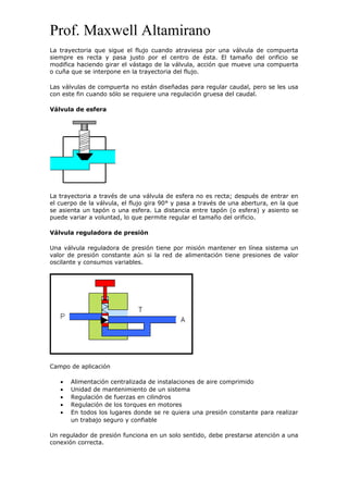 Prof. Maxwell Altamirano
La trayectoria que sigue el flujo cuando atraviesa por una válvula de compuerta
siempre es recta y pasa justo por el centro de ésta. El tamaño del orificio se
modifica haciendo girar el vástago de la válvula, acción que mueve una compuerta
o cuña que se interpone en la trayectoria del flujo.
Las válvulas de compuerta no están diseñadas para regular caudal, pero se les usa
con este fin cuando sólo se requiere una regulación gruesa del caudal.
Válvula de esfera
La trayectoria a través de una válvula de esfera no es recta; después de entrar en
el cuerpo de la válvula, el flujo gira 90° y pasa a través de una abertura, en la que
se asienta un tapón o una esfera. La distancia entre tapón (o esfera) y asiento se
puede variar a voluntad, lo que permite regular el tamaño del orificio.
Válvula reguladora de presión
Una válvula reguladora de presión tiene por misión mantener en línea sistema un
valor de presión constante aún si la red de alimentación tiene presiones de valor
oscilante y consumos variables.
Campo de aplicación
• Alimentación centralizada de instalaciones de aire comprimido
• Unidad de mantenimiento de un sistema
• Regulación de fuerzas en cilindros
• Regulación de los torques en motores
• En todos los lugares donde se re quiera una presión constante para realizar
un trabajo seguro y confiable
Un regulador de presión funciona en un solo sentido, debe prestarse atención a una
conexión correcta.
 