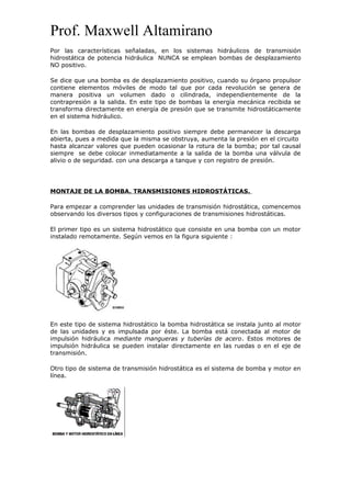 Prof. Maxwell Altamirano
Por las características señaladas, en los sistemas hidráulicos de transmisión
hidrostática de potencia hidráulica NUNCA se emplean bombas de desplazamiento
NO positivo.
Se dice que una bomba es de desplazamiento positivo, cuando su órgano propulsor
contiene elementos móviles de modo tal que por cada revolución se genera de
manera positiva un volumen dado o cilindrada, independientemente de la
contrapresión a la salida. En este tipo de bombas la energía mecánica recibida se
transforma directamente en energía de presión que se transmite hidrostáticamente
en el sistema hidráulico.
En las bombas de desplazamiento positivo siempre debe permanecer la descarga
abierta, pues a medida que la misma se obstruya, aumenta la presión en el circuito
hasta alcanzar valores que pueden ocasionar la rotura de la bomba; por tal causal
siempre se debe colocar inmediatamente a la salida de la bomba una válvula de
alivio o de seguridad. con una descarga a tanque y con registro de presión.
MONTAJE DE LA BOMBA. TRANSMISIONES HIDROSTÁTICAS.
Para empezar a comprender las unidades de transmisión hidrostática, comencemos
observando los diversos tipos y configuraciones de transmisiones hidrostáticas.
El primer tipo es un sistema hidrostático que consiste en una bomba con un motor
instalado remotamente. Según vemos en la figura siguiente :
En este tipo de sistema hidrostático la bomba hidrostática se instala junto al motor
de las unidades y es impulsada por éste. La bomba está conectada al motor de
impulsión hidráulica mediante mangueras y tuberías de acero. Estos motores de
impulsión hidráulica se pueden instalar directamente en las ruedas o en el eje de
transmisión.
Otro tipo de sistema de transmisión hidrostática es el sistema de bomba y motor en
línea.
 