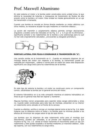 Prof. Maxwell Altamirano
En este sistema el motor y la bomba están construidos como unidad única, lo que
elimina la necesidad de tuberías o mangueras de transmisión de fluidos de alta
presión entre la bomba y el motor. Esta unidad se instala generalmente en un eje
de transmisión o transaxle.
Cuando una bomba es movida en forma directa mediante un motor eléctrico con
otros medios, es necesaria acoplar los ejes mediante un manchón elástico .
La acción del manchón o acoplamiento elástico permite corregir desviaciones
angulares y axiales como las indicadas en las Fig. 2.2 y 2.3 que de no eliminarse ,
significaría someter a los rodamientos de la bomba a una sobrecarga para la cual
no han sido originalmente calculados , provocando su desgaste prematuro.
MONTAJE LATERAL POR POLEA O ENGRANAJE O TRANSMISIÓN EN "U".
Una versión similar es la transmisión en U . Cuando es necesario disponer de un
montaje lateral del motor con respecto a la bomba, la transmisión puede ser
realizada por engranajes , cadena o correa pero en todos los casos esta disposición
significaría una carga extra para los rodamientos de la bomba.
En este tipo de sistema la bomba y el motor se construyen como un componente
común, ubicándose la bomba por lo general encima del motor.
El sistema hidrostático en U es más compacto mientras el sistema hidrostático en
línea es por lo general más fácil de reparar y mantener.
Algunas bombas vienen preparadas para soportar estas cargas adicionales y otras
no. Cuando están construidas para este tipo de montaje, presentan en su interior
un rodamiento extra ubicado en el frente de la carcaza
Cuando su efectúa, verifica o corrige un montaje lateral como el de la Fig. 2.4, debe
tratarse que la distancia entra el motor y la bomba sean la mínimas posible a los
efectos de minimizar las cargas sobre el eje de esta última .
Las bombas que no disponen de este rodamiento extra para el montaje que
describimos, pueden ser utilizadas, si se provee una disposición como la que
muestra la Fig. nro. 2.5 donde el motor transmite el movimiento sobre un eje con
rodamiento y este queda acoplado a la bomba mediante un manchón elástico . Este
eje soporta, con sus rodamientos la carga extra.
 