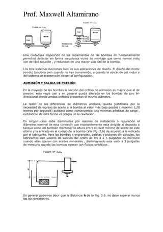 Prof. Maxwell Altamirano
Una cuidadosa inspección de los rodamientos de las bombas en funcionamiento
permitirá detectar en forma inequívoca vicios de montaje que como hemos visto
son de fácil solución , y redundan en una mayor vida útil de la bomba.
Los tres sistemas funcionan bien en sus aplicaciones de diseño. El diseño del motor
remoto funciona bien cuando no hay transmisión, o cuando la ubicación del motor y
del sistema de transmisión exige tal configuración.
ADMISIÓN Y SALIDA DE PRESIÓN
En la mayoría de las bombas la sección del orificio de admisión es mayor que el de
presión, esta regla casi y en general queda alterada en las bombas de giro bi-
direccional donde ambos orificios presentan el mismo diámetro.
La razón de las diferencias de diámetros anotada, queda justificada por la
necesidad de ingreso de aceite a la bomba al valor más bajo posible ( máximo 1,20
metros por segundo) quedará como consecuencia una mínimas pérdidas de carga ,
evitándose de esta forma el peligro de la cavitación
En ningún caso debe disminuirse por razones de instalación o reparación el
diámetro nominal de esta conexión que invariablemente esta dirigida al deposito o
tanque como así también mantener la altura entre el nivel mínimo de aceite de este
último y la entrada en el cuerpo de la bomba (Ver Fig. 2.6) de acuerdo a la indicado
por el fabricante. Para las bombas a engranajes, paletas y pistones sin válvulas, los
fabricantes dan valores de succión del orden de los 4 a 5 pulgadas de mercurio
cuando ellas operan con aceites minerales , disminuyendo este valor a 3 pulgadas
de mercurio cuando las bombas operan con fluidos sintéticos .
En general podemos decir que la distancia h de la Fig. 2.6. no debe superar nunca
los 80 centímetros.
 