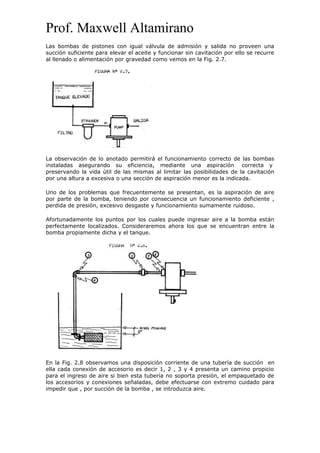 Prof. Maxwell Altamirano
Las bombas de pistones con igual válvula de admisión y salida no proveen una
succión suficiente para elevar el aceite y funcionar sin cavitación por ello se recurre
al llenado o alimentación por gravedad como vemos en la Fig. 2.7.
La observación de lo anotado permitirá el funcionamiento correcto de las bombas
instaladas asegurando su eficiencia, mediante una aspiración correcta y
preservando la vida útil de las mismas al limitar las posibilidades de la cavitación
por una altura a excesiva o una sección de aspiración menor es la indicada.
Uno de los problemas que frecuentemente se presentan, es la aspiración de aire
por parte de la bomba, teniendo por consecuencia un funcionamiento deficiente ,
perdida de presión, excesivo desgaste y funcionamiento sumamente ruidoso.
Afortunadamente los puntos por los cuales puede ingresar aire a la bomba están
perfectamente localizados. Consideraremos ahora los que se encuentran entre la
bomba propiamente dicha y el tanque.
En la Fig. 2.8 observamos una disposición corriente de una tubería de succión en
ella cada conexión de accesorio es decir 1, 2 , 3 y 4 presenta un camino propicio
para el ingreso de aire si bien esta tubería no soporta presión, el empaquetado de
los accesorios y conexiones señaladas, debe efectuarse con extremo cuidado para
impedir que , por succión de la bomba , se introduzca aire.
 