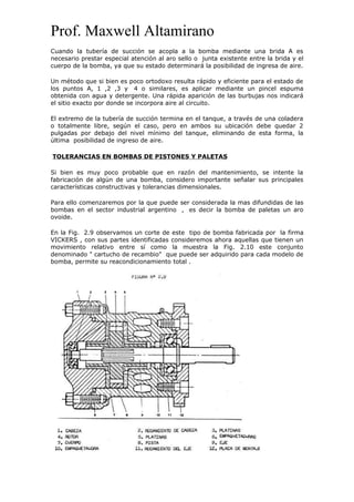 Prof. Maxwell Altamirano
Cuando la tubería de succión se acopla a la bomba mediante una brida A es
necesario prestar especial atención al aro sello o junta existente entre la brida y el
cuerpo de la bomba, ya que su estado determinará la posibilidad de ingresa de aire.
Un método que si bien es poco ortodoxo resulta rápido y eficiente para el estado de
los puntos A, 1 ,2 ,3 y 4 o similares, es aplicar mediante un pincel espuma
obtenida con agua y detergente. Una rápida aparición de las burbujas nos indicará
el sitio exacto por donde se incorpora aire al circuito.
El extremo de la tubería de succión termina en el tanque, a través de una coladera
o totalmente libre, según el caso, pero en ambos su ubicación debe quedar 2
pulgadas por debajo del nivel mínimo del tanque, eliminando de esta forma, la
última posibilidad de ingreso de aire.
TOLERANCIAS EN BOMBAS DE PISTONES Y PALETAS
Si bien es muy poco probable que en razón del mantenimiento, se intente la
fabricación de algún de una bomba, considero importante señalar sus principales
características constructivas y tolerancias dimensionales.
Para ello comenzaremos por la que puede ser considerada la mas difundidas de las
bombas en el sector industrial argentino , es decir la bomba de paletas un aro
ovoide.
En la Fig. 2.9 observamos un corte de este tipo de bomba fabricada por la firma
VICKERS , con sus partes identificadas consideremos ahora aquellas que tienen un
movimiento relativo entre sí como la muestra la Fig. 2.10 este conjunto
denominado " cartucho de recambio" que puede ser adquirido para cada modelo de
bomba, permite su reacondicionamiento total .
 