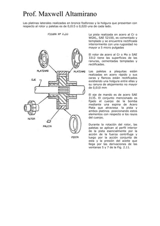 Prof. Maxwell Altamirano
Las platinas laterales realizadas en bronce fosforoso y la holgura que presentan con
respecto al rotor y paletas es de 0,015 o 0,020 una de cada lado.
La pista realizada en acero al Cr o
WGKL, SAE 52100, es comentado y
templado y se encuentra rectificada
interiormente con una rugosidad no
mayor a 5 micro pulgadas
El rotor de acero al Cr o Mo o SAE
3312 tiene las superficies de las
ranuras, cementadas templadas y
rectificadas.
Las paletas a plaquitas están
realizadas en acero rápido y sus
caras y flancos están rectificados
existiendo una holgura entre ellas y
su ranura de alojamiento no mayor
de 0,010 mm
El eje de mando es de acero SAE
3135. El conjunto mencionado es
fijado el cuerpo de la bomba
mediante una espina de Acero
Plata que atraviesa la pista y
ambos platinos posicionando estos
elementos con respecto a los rayos
del cuerpo.
Durante la rotación del rotor, las
paletas se aplican al perfil interior
de la pista esencialmente por la
acción de la fuerza centrífuga y
luego por la acción conjunta de
esta y la presión del aceite que
llega por las derivaciones de las
ventanas 5 y 7 de la Fig. 2.11.
 