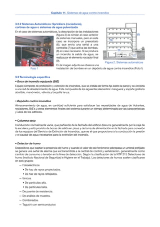 3.2.2 Sistemas Automáticos: Sprinklers (rociadores),
cortinas de agua o sistemas de agua pulverizada
En el caso de sistemas automáticos, la descripción de las instalaciones
(figura 2) es similar al caso anterior
de sistemas manuales, pero en este
caso se incorpora un presostato
(6), que envía una señal a una
centralita (7) que activa las bombas,
(8) en caso necesario. Si se produce
un incendio la salida de agua, se
realiza por el elemento rociador final
(9).
En la imagen adjunta se observa una
instalación de bombeo en un depósito de agua contra incendios (Foto1)
3.3 Terminología específica
• Boca de incendio equipada (BIE)
Equipo completo de protección y extinción de incendios, que se instala de forma fija sobre la pared y se conecta
a una red de abastecimiento de agua. Esta compuesta de los siguientes elementos: manguera y soporte giratorio
abatible, manómetro, válvula y boquilla lanza.
• Depósito contra incendios
Almacenamiento de agua, en cantidad suficiente para satisfacer las necesidades de agua de hidrantes,
rociadores, BIE´s u otros elementos finales del sistema durante un tiempo determinado por las características
y usos de los edificios.
• Columna seca
Conducción normalmente vacía, que partiendo de la fachada del edificio discurre generalmente por la caja de
la escalera y está provista de bocas de salida en pisos y de toma de alimentación en la fachada para conexión
de los equipos del Servicio de Extinción de Incendios, que es el que proporciona a la conducción la presión
y el caudal de agua necesarios para la extinción del incendio.
• Detector de humo
Dispositivos que captan la presencia de humo y cuando el valor de ese fenómeno sobrepasa un umbral prefijado
se genera una señal de alarma que es transmitida a la central de control y señalización, generalmente como
cambio de consumo o tensión en la línea de detección. Según la clasificación de la NTP 215 Detectores de
humo (Instituto Nacional de Seguridad e Higiene en el Trabajo). Los detectores de humos suelen clasificarse
en seis grupos:
— Fotoeléctricos
• De haz de rayos proyectados.
• De haz de rayos reflejados.
— lónicos
• De partículas alfa.
• De partículas beta.
— De puente de resistencia.
— De análisis de muestra.
— Combinados.
— Taguchi con semiconductor.
Capítulo 11. Sistemas de agua contra incendios
3
Figura 2. Sistemas automaticos
Foto 1
(6)
(7)
(8)
(9)
 