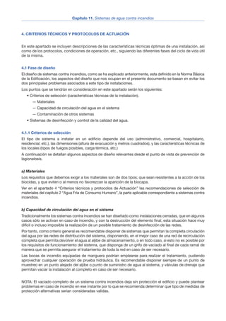 4. CRITERIOS TÉCNICOS Y PROTOCOLOS DE ACTUACIÓN
En este apartado se incluyen descripciones de las características técnicas óptimas de una instalación, así
como de los protocolos, condiciones de operación, etc., siguiendo las diferentes fases del ciclo de vida útil
de la misma.
4.1 Fase de diseño
El diseño de sistemas contra incendios, como se ha explicado anteriormente, esta definido en la Norma Básica
de la Edificación, los aspectos del diseño que nos ocupan en el presente documento se basan en evitar los
dos principales problemas asociados a este tipo de instalaciones.
Los puntos que se tendrán en consideración en este apartado serán los siguientes:
• Criterios de selección (características técnicas de la instalación).
— Materiales
— Capacidad de circulación del agua en el sistema
— Contaminación de otros sistemas
• Sistemas de desinfección y control de la calidad del agua.
4.1.1 Criterios de selección
El tipo de sistema a instalar en un edificio depende del uso (administrativo, comercial, hospitalario,
residencial, etc.), las dimensiones (altura de evacuación y metros cuadrados), y las características técnicas de
los locales (tipos de fuegos posibles, carga térmica, etc.)
A continuación se detallan algunos aspectos de diseño relevantes desde el punto de vista de prevención de
legionelosis.
a) Materiales
Los requisitos que debemos exigir a los materiales son de dos tipos; que sean resistentes a la acción de los
biocidas, y que eviten o al menos no favorezcan la aparición de la biocapa.
Ver en el apartado 4 “Criterios técnicos y protocolos de Actuación” las recomendaciones de selección de
materiales del capítulo 2 “Agua Fría de Consumo Humano”, la parte aplicable correspondiente a sistemas contra
incendios.
b) Capacidad de circulación del agua en el sistema
Tradicionalmente los sistemas contra incendios se han diseñado como instalaciones cerradas, que en algunos
casos sólo se activan en caso de incendio, y con la destrucción del elemento final, esta situación hace muy
difícil o incluso imposible la realización de un posible tratamiento de desinfección de las redes.
Por tanto, como criterio general es recomendable disponer de sistemas que permitan la completa circulación
del agua por las redes de distribución del sistema, disponiendo, en el mejor caso de una red de recirculación
completa que permita devolver el agua al aljibe de almacenamiento, o en todo caso, si esto no es posible por
los requisitos de funcionamiento del sistema, que disponga de un grifo de vaciado al final de cada ramal de
manera que se permita asegurar el tratamiento de toda la red en caso de ser necesario.
Las bocas de incendio equipadas de manguera podrían emplearse para realizar el tratamiento, pudiendo
aprovechar cualquier operación de prueba hidráulica. Es recomendable disponer siempre de un punto de
muestreo en un punto alejado del aljibe o punto de suministro de agua al sistema, y válvulas de drenaje que
permitan vaciar la instalación al completo en caso de ser necesario.
NOTA: El vaciado completo de un sistema contra incendios deja sin protección el edificio y puede plantear
problemas en caso de incendio en ese instante por lo que se recomienda determinar que tipo de medidas de
protección alternativas serian consideradas validas.
4
Capítulo 11. Sistemas de agua contra incendios
 