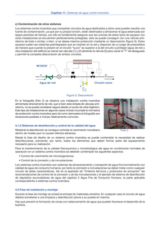 c) Contaminación de otros sistemas
Los sistemas contra incendios que comparten circuitos de agua destinados a otros usos pueden resultar una
fuente de contaminación, ya que por su propia función, están destinados a almacenar el agua estancada por
largos periodos de tiempo, por ello es fundamental asegurar que las uniones de estos tipos de equipos con
otras instalaciones se encuentren perfectamente protegidas, esto se puede conseguir con una válvula anti-
retorno de bola o similar, o bien, si se desea máxima protección mediante un desconector (figura 3). Estos
equipos suelen ser sistemas preintegrados que se insertan en la red y disponen de un juego de presostatos
de manera que cuando la presión en el circuito “sucio” es superior a la del circuito a proteger (agua de red u
otra instalación del edificio) se cierran las válvulas (1) y (2) abriendo la válvula (3) para vaciar la “T” de desaguado
y permitir la completa desconexión de ambos circuitos.
En la fotografía (foto 2) se observa una instalación contra incendios
alimentada directamente de red, que si bien está dotada de válvulas anti-
retorno, no se puede considerar segura desde un punto de vista higiénico.
Este tipo de instalaciones en algunos casos incluso incumple la normativa
de protección contra incendios pero tal como demuestra la fotografía son
situaciones posibles e incluso relativamente comunes.
4.1.2 Sistemas de desinfección y control de la calidad del agua
Mediante la desinfección se consigue controlar el crecimiento microbiano
dentro de niveles que no causen efectos adversos.
Desde la fase de diseño de un sistema contra incendios se puede contemplar la necesidad de realizar
desinfecciones, previendo, por tanto, todos los elementos que deben formar parte del equipamiento
necesario para su realización.
Para el mantenimiento de la calidad fisicoquímica y microbiológica del agua en condiciones normales de
operación en un sistema contra incendios se deberán contemplar los siguientes aspectos:
• Control de crecimiento de microorganismos
• Control de la corrosión y de incrustaciones
Los sistemas contra incendios son sistemas de almacenamiento y transporte de agua fría (normalmente con
calidad de agua de consumo humano), por tanto la corrosión e incrustaciones se deben tratar como cualquier
circuito de estas características. Ver en el apartado de “Criterios técnicos y protocolos de actuación” las
recomendaciones de control de la corrosión y de las incrustaciones y el ejemplo de sistema de desinfección
de depósitos acumuladores de agua del capítulo 2 Agua Fría de Consumo Humano, la parte aplicable
correspondiente a sistemas contra incendios.
4.2 Fase de instalación y montaje
Durante la fase de montaje se evitará la entrada de materiales extraños. En cualquier caso el circuito de agua
deberá someterse a una limpieza y desinfección previa a su puesta en marcha.
Hay que prevenir la formación de zonas con estancamiento de agua que pueden favorecer el desarrollo de la
bacteria.
Capítulo 11. Sistemas de agua contra incendios
5
Figura 3. Desconector
Foto 2
 