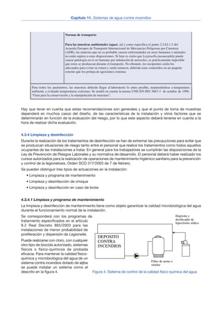 Hay que tener en cuenta que estas recomendaciones son generales y que el punto de toma de muestras
dependerá en muchos casos del diseño, de las características de la instalación y otros factores que se
determinarán en función de la evaluación del riesgo, por lo que este aspecto deberá tenerse en cuenta a la
hora de realizar dicha evaluación.
4.3.4 Limpieza y desinfección
Durante la realización de los tratamientos de desinfección se han de extremar las precauciones para evitar que
se produzcan situaciones de riesgo tanto entre el personal que realice los tratamientos como todos aquellos
ocupantes de las instalaciones a tratar. En general para los trabajadores se cumplirán las disposiciones de la
Ley de Prevención de Riesgos Laborales y su normativa de desarrollo. El personal deberá haber realizado los
cursos autorizados para la realización de operaciones de mantenimiento higiénico-sanitario para la prevención
y control de la legionelosis, Orden SCO 317/2003 de 7 de febrero.
Se pueden distinguir tres tipos de actuaciones en la instalación:
• Limpieza y programa de mantenimiento
• Limpieza y desinfección de choque
• Limpieza y desinfección en caso de brote
4.3.4.1 Limpieza y programa de mantenimiento
La limpieza y desinfección de mantenimiento tiene como objeto garantizar la calidad microbiológica del agua
durante el funcionamiento normal de la instalación.
Se corresponderá con los programas de
tratamiento especificados en el artículo
8.2 Real Decreto 865/2003 para las
instalaciones de menor probabilidad de
proliferación y dispersión de Legionella.
Puede realizarse con cloro, con cualquier
otro tipo de biocida autorizado, sistemas
físicos o físico-químicos de probada
eficacia. Para mantener la calidad físico-
química y microbiológica del agua de un
sistema contra incendios dotado de aljibe
se puede instalar un sistema como el
descrito en la figura 4.
8
Capítulo 11. Sistemas de agua contra incendios
depósito, recogiendo, si existieran, materiales sedimentados. El punto de la toma de muestras
estará alejado de la entrada de agua así como de cualquier adición de reactivos. Medir
temperatura del agua y cantidad de cloro libre y anotar en los datos de toma de muestra.
En la red de distribución se tomarán muestras de agua de los puntos terminales de la red,
grifos ubicados en los puntos finales de cada ramal.
Normas de transporte:
Para las muestras ambientales (agua), tal y como especifica el punto 2.2.62.1.5 del
Acuerdo Europeo de Transporte Internacional de Mercancías Peligrosas por Carretera
(ADR), las materias que no es probable causen enfermedades en seres humanos o animales
no están sujetos a estas disposiciones. Si bien es cierto que Legionella pneumophila puede
causar patología en el ser humano por inhalación de aerosoles, es prácticamente imposible
que estos se produzcan durante el transporte. No obstante, los recipientes serán los
adecuados para evitar su rotura y serán estancos, deberán estar contenidos en un paquete
externo que los proteja de agresiones externas
Para todos los parámetros, las muestras deberán llegar al laboratorio lo antes posible, manteniéndose a temperatura
ambiente y evitando temperaturas extremas. Se tendrá en cuenta la norma UNE-EN-ISO 5667-3 de octubre de 1996.
“Guía para la conservación y la manipulación de muestras”.
Figura 4. Sistema de control de la calidad físico quimica del agua
 