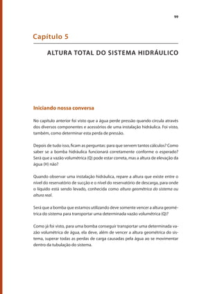 99
ALTURA TOTAL DO SISTEMA HIDRÁULICO
Capítulo 5
Iniciando nossa conversa
No capítulo anterior foi visto que a água perde pressão quando circula através
dos diversos componentes e acessórios de uma instalação hidráulica. Foi visto,
também, como determinar esta perda de pressão.
Depois de tudo isso, ficam as perguntas: para que servem tantos cálculos? Como
saber se a bomba hidráulica funcionará corretamente conforme o esperado?
Será que a vazão volumétrica (Q) pode estar correta, mas a altura de elevação da
água (H) não?
Quando observar uma instalação hidráulica, repare a altura que existe entre o
nível do reservatório de sucção e o nível do reservatório de descarga, para onde
o líquido está sendo levado, conhecida como altura geométrica do sistema ou
altura real.
Será que a bomba que estamos utilizando deve somente vencer a altura geomé-
trica do sistema para transportar uma determinada vazão volumétrica (Q)?
Como já foi visto, para uma bomba conseguir transportar uma determinada va-
zão volumétrica de água, ela deve, além de vencer a altura geométrica do sis-
tema, superar todas as perdas de carga causadas pela água ao se movimentar
dentro da tubulação do sistema.
Bombas.indd 99 18/02/2009 16:15:12
 