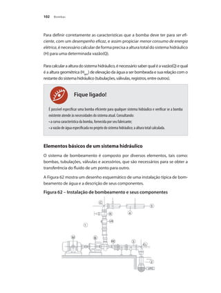 Bombas102
Para definir corretamente as características que a bomba deve ter para ser efi-
ciente, com um desempenho eficaz, e assim propiciar menor consumo de energia
elétrica, é necessário calcular de forma precisa a altura total do sistema hidráulico
(H) para uma determinada vazão(Q).
Para calcular a altura do sistema hidráulico, é necessário saber qual é a vazão(Q) e qual
é a altura geométrica (Hgeo
) de elevação da água a ser bombeada e sua relação com o
restante do sistema hidráulico (tubulações, válvulas, registros, entre outros).
É possível especificar uma bomba eficiente para qualquer sistema hidráulico e verificar se a bomba
existente atende às necessidades do sistema atual. Consultando:
• a curva característica da bomba, fornecida por seu fabricante;
• a vazão de água especificada no projeto do sistema hidráulico; a altura total calculada.
Elementos básicos de um sistema hidráulico
O sistema de bombeamento é composto por diversos elementos, tais como:
bombas, tubulações, válvulas e acessórios, que são necessários para se obter a
transferência do fluido de um ponto para outro.
A Figura 62 mostra um desenho esquemático de uma instalação típica de bom-
beamento de água e a descrição de seus componentes.
Figura 62 – Instalação de bombeamento e seus componentes
Fique ligado!
Bombas.indd 102 18/02/2009 16:15:13
 