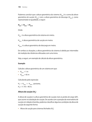 Bombas106
Podemos concluir que a altura geométrica do sistema (Hgeo
) é a soma da altura
geométrica de sucção (Hgeos
) com a altura geométrica de descarga (Hgeod
), como
representada na igualdade, a seguir:
Hgeo
= Hgeos
+ Hgeod
Onde:
Hgeo
é a altura geométrica do sistema em metro.
Hgeos
é altura geométrica de sucção em metro.
Hgeod
é a altura geométrica de descarga em metro.
Em ambas as situações, a altura geométrica do sistema é obtida por intermédio
de medição das distâncias efetuadas com uma trena.
Veja, a seguir, um exemplo de cálculo da altura geométrica.
Exemplo
Calcular a altura geométrica de um sistema em que:
	 H•	 geos
= 1 m
	 H•	 geod
= 45 m
Calculando pela expressão
HS
= Hgeos
+ Hgeod
portanto,
HS
= 1+ 45 = 46 m.
Altura de sucção (HS
)
A altura de sucção é a altura geométrica de sucção mais as perdas de carga (ΔP),
que ocorre na tubulação de sucção. De acordo com a posição do reservatório de
sucção em relação à bomba, podemos classificar algumas condições da altura de
sucção da seguinte forma:
	 Altura de sucção para sistemas fechados (H•	 S
)
Bombas.indd 106 18/02/2009 16:15:14
 