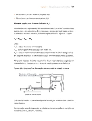 107Capítulo 5 – Altura total do sistema hidráulico
	 Altura de sucção para sistemas afogados (H•	 S
)
	 Altura de sucção de sistemas negativos (H•	 S
)
Altura de sucção para sistemas fechados (HS
)
Sistema fechado é aquele em que o reservatório de sucção usado é pressurizado,
ou seja, com a pressão interna (PRS
) maior que a pressão atmosférica do ambien-
te onde está instalada a bomba, conforme representado na equação a seguir:
HS
= Hgeos
+ PRS
- ΔPS
Onde:
HS
é a altura de sucção em metro (m).
Hgeos
é altura geométrica de sucção em metro (m).
PRS
é a pressão interna no reservatório de sucção em metro de coluna de água (mca).
ΔPS
é a perda de pressão na tubulação de sucção em metro de coluna de água (mca).
A Figura 68 mostra o desenho esquemático de um reservatório de sucção de um
sistema fechado, demonstrando a altura de sucção para sistemas fechados.
Figura 68 – Reservatório de sucção pressurizado acima da bomba
Esse tipo de sistema é comum em algumas instalações hidráulicas de condicio-
namento de ar.
As referências à perda de pressão na tubulação de sucção incluem, também, os
acessórios (curvas, válvulas, registros).
Bombas.indd 107 18/02/2009 16:15:14
 