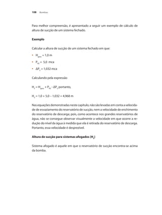 Bombas108
Para melhor compreensão, é apresentado a seguir um exemplo de cálculo de
altura de sucção de um sistema fechado.
Exemplo
Calcular a altura de sucção de um sistema fechado em que:
	 H•	 geos
= 1,0 m
	 P•	 RS
= 5,0 mca
	 ΔP•	 S
= 1,032 mca
Calculando pela expressão
HS
= Hgeos
+ PRS
- ΔPS
portanto,
HS
= 1,0 + 5,0 – 1,032 = 4,968 m
Nasequaçõesdemonstradasnestecapítulo,nãosãolevadasemcontaavelocida-
de de esvaziamento do reservatório de sucção, nem a velocidade de enchimento
do reservatório de descarga; pois, como acontece nos grandes reservatórios de
água, não se consegue observar visualmente a velocidade em que ocorre a re-
dução do nível da água à medida que ela é retirada do reservatório de descarga.
Portanto, essa velocidade é desprezível.
Altura de sucção para sistemas afogados (HS
)
Sistema afogado é aquele em que o reservatório de sucção encontra-se acima
da bomba.
Bombas.indd 108 18/02/2009 16:15:14
 