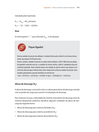 111Capítulo 5 – Altura total do sistema hidráulico
Fique ligado!
Calculada pela expressão:
HS
= - Hgeos
- ΔPS
, portanto,
HS
= - 1,0 – 1,032 = -2,032m.
Nota
O sinal negativo“ – ” que antecede Hgeos
é da equação.
Diversas unidades de pressão são utilizadas. A unidade oficial usada no Brasil é a do sistema interna-
cional, cuja notação é Pa (Pascal) ou bar.
Existem, também, unidades de pressão no antigo sistema britânico, a lbf/in2
(libra força por polega-
da quadrada) conhecida como psi, as unidades do sistema métrico, a kgf/cm2
(quilograma força por
centímetro quadrado). Neste material usamos uma unidade do sistema métrico cuja notação é mca
(metrodecolunadeágua).Podemosfazerainter-relaçãoentreasdiversasunidadesdepressão.Como
exemplo, apresentamos a pressão atmosférica ao nível do mar:
1 atm = 101325 Pa = 1,01325 bar = 14,76 lbf / in2
(psi) = 1,0336 kgf /cm2
= 10,336 mca
Altura de descarga (HD
)
A altura de descarga, como já foi visto, é a altura geométrica de descarga somada
com as perdas de carga que ocorrem na tubulação de descarga.
Para sistemas em que a velocidade do nível do reservatório de descarga varia de
maneira desprezível, podemos classificar algumas condições da altura de des-
carga da seguinte forma:
	 Altura de descarga para sistemas fechados (H•	 D
)
	 Altura de descarga para sistema ascendente (H•	 D
)
	 Altura de descarga para sistema descendente (H•	 D
)
Bombas.indd 111 18/02/2009 16:15:15
 