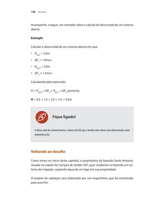 Bombas120
Fique ligado!
Acompanhe, a seguir, um exemplo sobre o cálculo da altura total de um sistema
aberto.
Exemplo
Calcular a altura total de um sistema aberto em que:
	 H•	 geos
= 2,0m
	 ΔP•	 S
= 1,0mca
	 H•	 geod
= 5,0m
	 ΔP•	 D
= 1,5mca
Calculando pela expressão:
H = Hgeod
+ ΔPD
+ Hgeos
+ ΔPS
, portanto,
H = 5,0 + 1,5 + 2,0 + 1,0 = 9,5m
A altura total do sistema fornece a altura real (H) que a bomba deve elevar uma determinada vazão
volumétrica (Q).
Voltando ao desafio
Como vimos no início deste capítulo, o proprietário da fazenda Santo Antonio,
situada na cidade de Campos de Jordão (SP), quer implantar na fazenda um sis-
tema de irrigação, captando água de um lago em sua propriedade.
O projeto de captação será elaborado por um engenheiro, que foi contratado
para esse fim.
Bombas.indd 120 18/02/2009 16:15:16
 