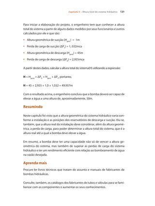 121Capítulo 5 – Altura total do sistema hidráulico
Para iniciar a elaboração do projeto, o engenheiro tem que conhecer a altura
total do sistema a partir de alguns dados medidos por seus funcionários e outros
calculados por ele e que são:
	 Altura geométrica de sucção (H•	 geos
) = 1m
	 Perda de carga de sucção (ΔP•	 S
) = 1, 032mca
	 Altura geométrica de descarga (H•	 geod
) = 45m
	 Perda de carga de descarga (ΔP•	 D
) = 2,925mca
A partir destes dados, calcular a altura total do sistema(H) utilizando a expressão:
H = Hgeod
+ ΔPD
+ Hgeos
+ ΔPS
, portanto,
H = 45 + 2,925 + 1,0 + 1,032 = 49,957m
Com o resultado acima, o engenheiro concluiu que a bomba deverá ser capaz de
elevar a água a uma altura de, aproximadamente, 50m.
Resumindo
Neste capítulo foi visto que a altura geométrica do sistema hidráulico varia con-
forme a instalação e as posições dos reservatórios de descarga e sucção. Viu-se,
também, que a altura real da instalação deve considerar, além da altura geomé-
trica, a perda de carga, para poder determinar a altura total do sistema, que é a
altura real até a qual a bomba deve elevar a água.
Em resumo, a bomba deve ter uma capacidade não só de vencer a altura ge-
ométrica do sistema, mas também de superar as perdas de carga do sistema
hidráulico e ter um rendimento eficiente com relação ao bombeamento de água
na vazão desejada.
Aprenda mais
Procure ler livros técnicos que tratam do assunto e manuais de fabricantes de
bombas hidráulicas.
Consulte, também, os catálogos dos fabricantes de tubos e válvulas para se fami-
liarizar com os componentes e aumentar os seus conhecimentos.
Bombas.indd 121 18/02/2009 16:15:16
 