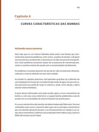 123
CURVAS CARACTERÍSTICAS DAS BOMBAS
Capítulo 6
Iniciando nossa conversa
Você sabe que em um sistema hidráulico pode existir uma bomba que cons-
tantemente apresenta problemas, entre outros, a quebra da bomba, o desgaste
excessivo de seus componentes e até provocar um alto consumo de energia elé-
trica. Esses problemas acontecem apesar de os processos de manutenção pre-
ventiva e corretiva estarem de acordo com as recomendações do fabricante.
Os problemas na bomba decorrem de ela não ter sido corretamente dimensio-
nada para o sistema hidráulico em que está instalada.
Ao estudar os capítulos anteriores, você aprendeu qual deve ser o diâmetro de
uma tubulação em função de uma determinada vazão de água. Viu que esta va-
zão provocará uma perda de carga no sistema e, ainda, como calcular a altura
total do sistema hidráulico.
A partir dessas informações você pode estudar agora a curva característica da
bomba e, com essa curva, determinar se aquela bomba problemática está de
acordo com as necessidades do sistema hidráulico da qual faz parte.
As curvas características das bombas são determinadas pelo fabricante. Uma vez
conhecidas essas curvas, é possível saber quais são as principais características
que uma bomba apresenta durante o seu funcionamento em relação à sua va-
zão, altura manométrica, potência consumida pelo motor elétrico que a aciona e
NPSH (Net Positive Suction Head).
Bombas.indd 123 18/02/2009 16:15:18
 