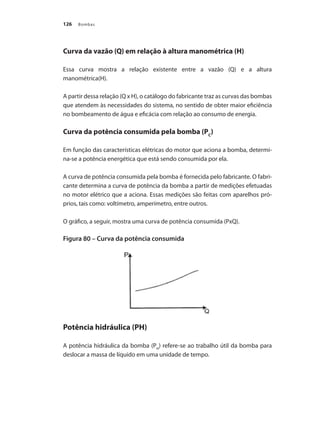 Bombas126
Curva da vazão (Q) em relação à altura manométrica (H)
Essa curva mostra a relação existente entre a vazão (Q) e a altura
manométrica(H).
A partir dessa relação (Q x H), o catálogo do fabricante traz as curvas das bombas
que atendem às necessidades do sistema, no sentido de obter maior eficiência
no bombeamento de água e eficácia com relação ao consumo de energia.
Curva da potência consumida pela bomba (PC
)
Em função das características elétricas do motor que aciona a bomba, determi-
na-se a potência energética que está sendo consumida por ela.
A curva de potência consumida pela bomba é fornecida pelo fabricante. O fabri-
cante determina a curva de potência da bomba a partir de medições efetuadas
no motor elétrico que a aciona. Essas medições são feitas com aparelhos pró-
prios, tais como: voltímetro, amperímetro, entre outros.
O gráfico, a seguir, mostra uma curva de potência consumida (PxQ).
Figura 80 – Curva da potência consumida
Potência hidráulica (PH)
A potência hidráulica da bomba (PH
) refere-se ao trabalho útil da bomba para
deslocar a massa de líquido em uma unidade de tempo.
Bombas.indd 126 18/02/2009 16:15:18
 